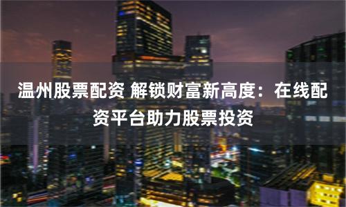 温州股票配资 解锁财富新高度：在线配资平台助力股票投资