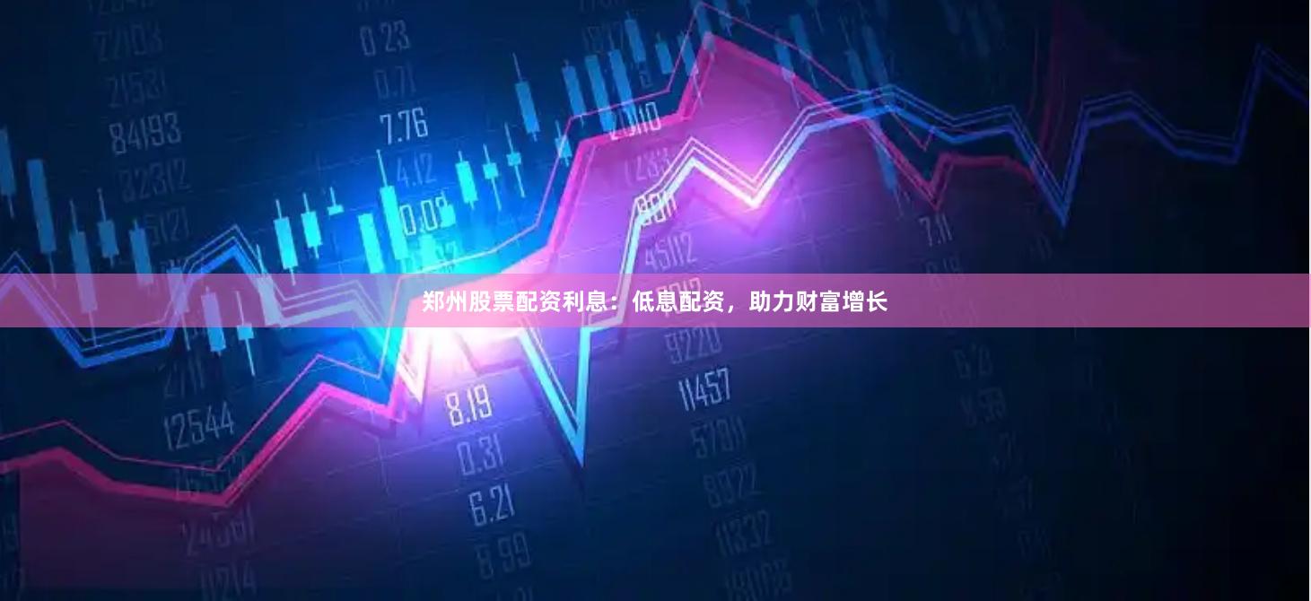郑州股票配资利息：低息配资，助力财富增长