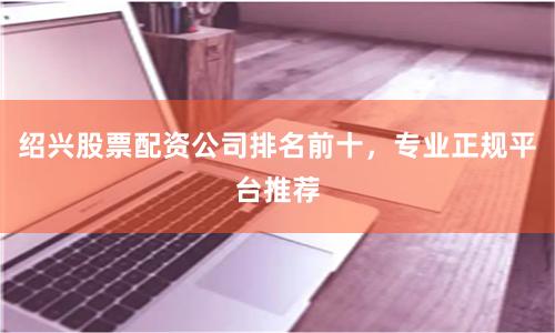 绍兴股票配资公司排名前十，专业正规平台推荐