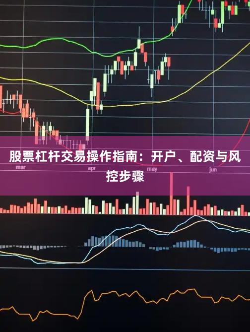 股票杠杆交易操作指南：开户、配资与风控步骤